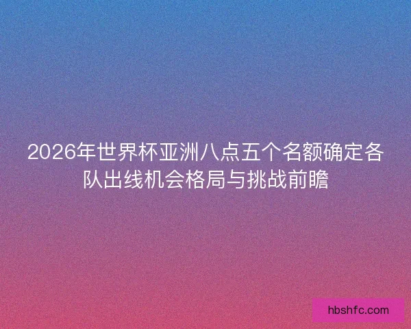 2026年世界杯亚洲八点五个名额确定各队出线机会格局与挑战前瞻
