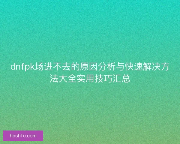 dnfpk场进不去的原因分析与快速解决方法大全实用技巧汇总