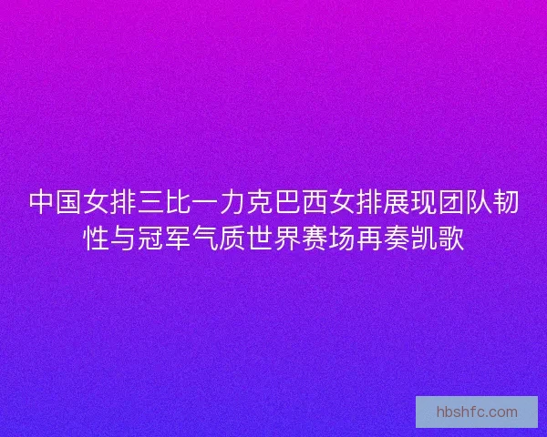 中国女排三比一力克巴西女排展现团队韧性与冠军气质世界赛场再奏凯歌