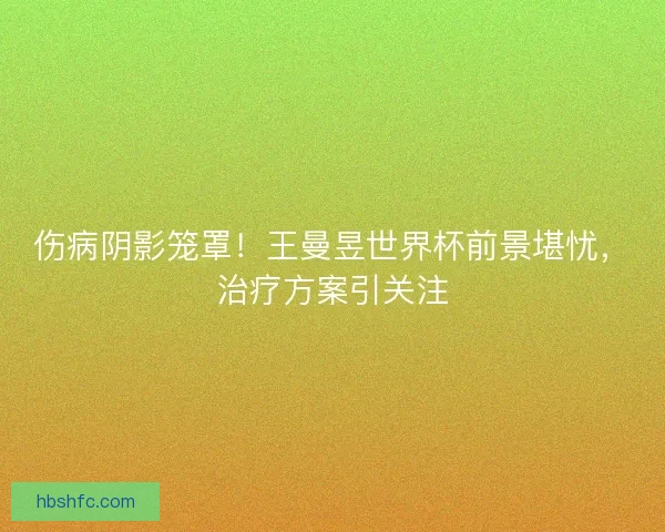 伤病阴影笼罩！王曼昱世界杯前景堪忧，治疗方案引关注