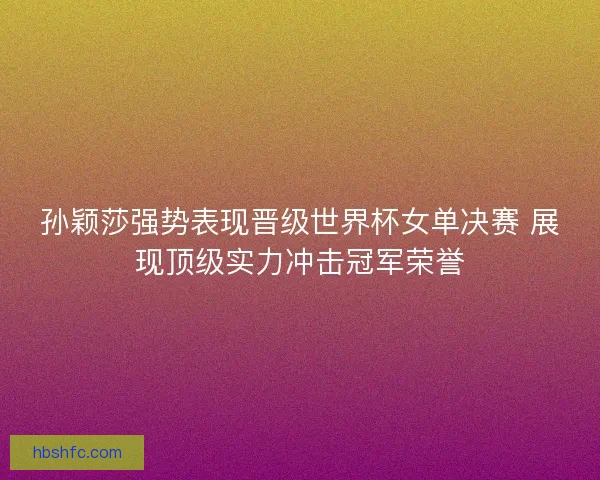 孙颖莎强势表现晋级世界杯女单决赛 展现顶级实力冲击冠军荣誉