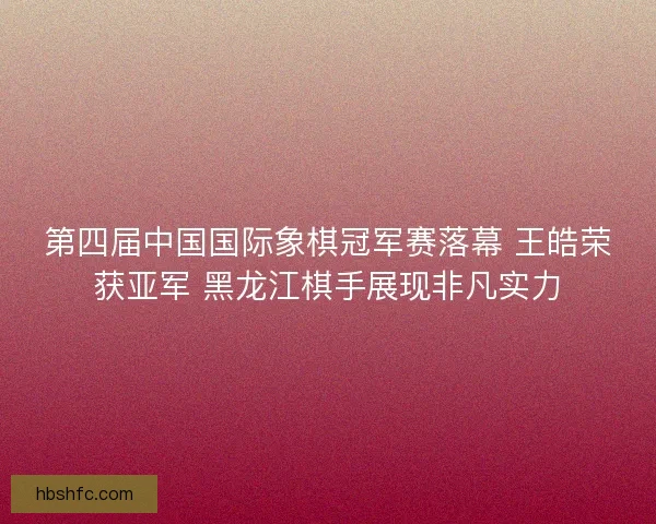第四届中国国际象棋冠军赛落幕 王皓荣获亚军 黑龙江棋手展现非凡实力