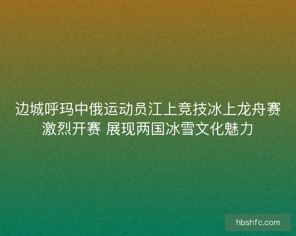 边城呼玛中俄运动员江上竞技冰上龙舟赛激烈开赛 展现两国冰雪文化魅力