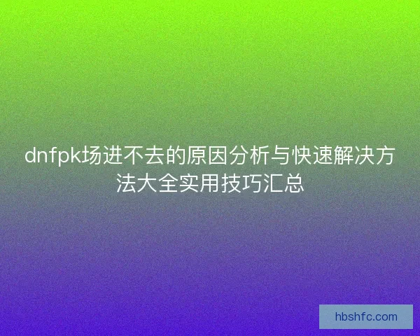 dnfpk场进不去的原因分析与快速解决方法大全实用技巧汇总