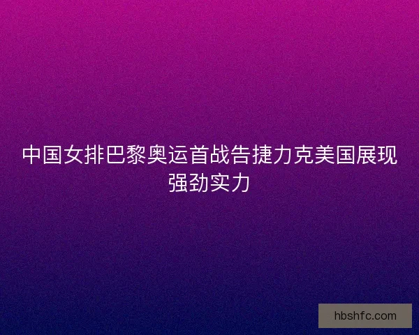 中国女排巴黎奥运首战告捷力克美国展现强劲实力