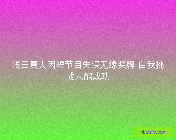 浅田真央因短节目失误无缘奖牌 自我挑战未能成功