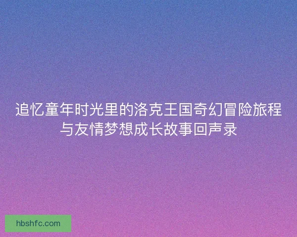 追忆童年时光里的洛克王国奇幻冒险旅程与友情梦想成长故事回声录