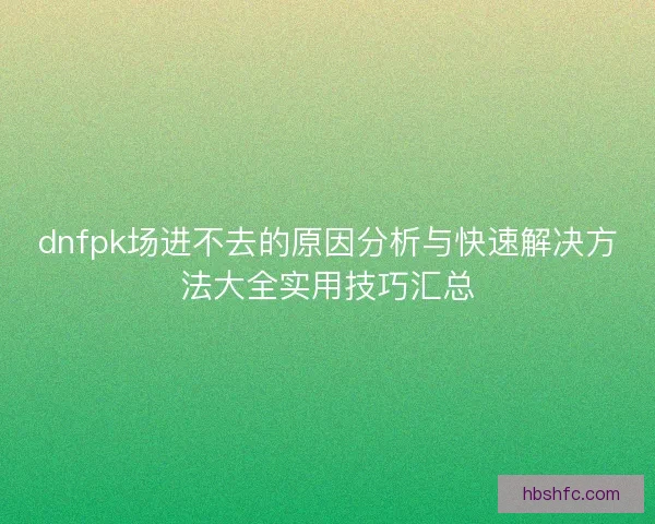 dnfpk场进不去的原因分析与快速解决方法大全实用技巧汇总