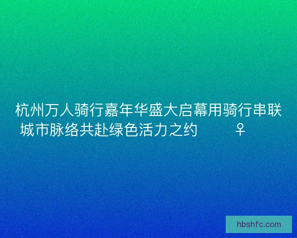 杭州万人骑行嘉年华盛大启幕用骑行串联城市脉络共赴绿色活力之约 🚴‍♀️🌿