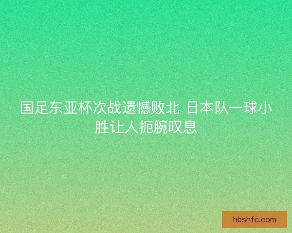 国足东亚杯次战遗憾败北 日本队一球小胜让人扼腕叹息